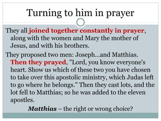 Turning to him in prayer
They all joined together constantly in prayer,
 along with the women and Mary the mother of
 Jesus, and with his brothers.
They proposed two men: Joseph…and Matthias.
 Then they prayed, "Lord, you know everyone's
 heart. Show us which of these two you have chosen
 to take over this apostolic ministry, which Judas left
 to go where he belongs." Then they cast lots, and the
 lot fell to Matthias; so he was added to the eleven
 apostles.
         Matthias – the right or wrong choice?
 