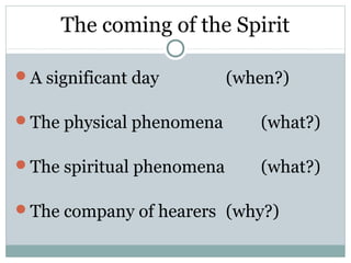 The coming of the Spirit

A significant day         (when?)

The physical phenomena       (what?)

The spiritual phenomena      (what?)

The company of hearers (why?)
 