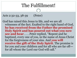 The Fulfillment!

Acts 2:32-33, 38-39     (Peter)

God has raised this Jesus to life, and we are all
 witnesses of the fact. Exalted to the right hand of God,
 he has received from the Father the promised
 Holy Spirit and has poured out what you now
 see and hear……Peter replied, "Repent and be
 baptized, every one of you, in the name of Jesus Christ
 for the forgiveness of your sins. And you will
 receive the gift of the Holy Spirit. The promise is
 for you and your children and for all who are far off—
 for all whom the Lord our God will call."
 