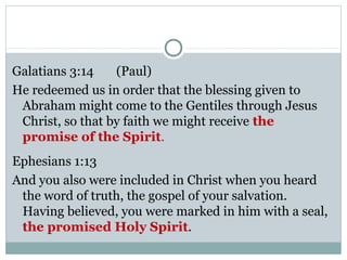 Galatians 3:14    (Paul)
He redeemed us in order that the blessing given to
 Abraham might come to the Gentiles through Jesus
 Christ, so that by faith we might receive the
 promise of the Spirit.
Ephesians 1:13
And you also were included in Christ when you heard
 the word of truth, the gospel of your salvation.
 Having believed, you were marked in him with a seal,
 the promised Holy Spirit.
 