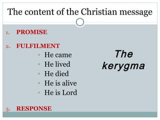 The content of the Christian message

1.   PROMISE

2.   FULFILMENT
         •   He came         The
         •   He lived      kerygma
         •   He died
         •   He is alive
         •   He is Lord

3.   RESPONSE
 