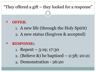 “They offered a gift – they looked for a response”


    OFFER:
      1. A new life (through the Holy Spirit)
      2. A new status (forgiven & accepted)

    RESPONSE:
      1. Repent – 3:19; 17:30
      2. (Believe &) be baptized – 2:38; 20:21
      3. Demonstration - 26:20
 