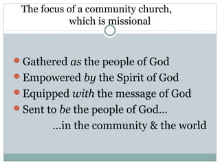 The focus of a community church,
           which is missional


Gathered as the people of God
Empowered by the Spirit of God
Equipped with the message of God
Sent to be the people of God…
       …in the community & the world
 