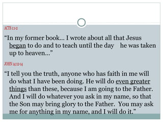 ACTS 1:1-2

“In my former book… I wrote about all that Jesus
  began to do and to teach until the day he was taken
  up to heaven…”
JOHN 14:12-14

“I tell you the truth, anyone who has faith in me will
  do what I have been doing. He will do even greater
  things than these, because I am going to the Father.
  And I will do whatever you ask in my name, so that
  the Son may bring glory to the Father. You may ask
  me for anything in my name, and I will do it.”
 