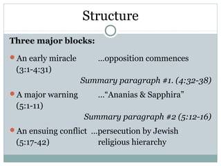 Structure
Three major blocks:
An early miracle       …opposition commences
 (3:1-4:31)
                    Summary paragraph #1. (4:32-38)
A major warning        …“Ananias & Sapphira”
 (5:1-11)
                    Summary paragraph #2 (5:12-16)
An ensuing conflict …persecution by Jewish
 (5:17-42)              religious hierarchy
 