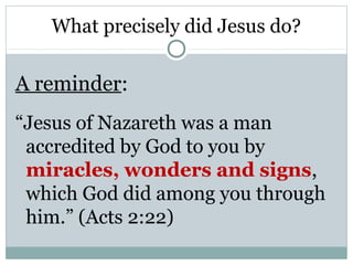 What precisely did Jesus do?

A reminder:
“Jesus of Nazareth was a man
 accredited by God to you by
 miracles, wonders and signs,
 which God did among you through
 him.” (Acts 2:22)
 
