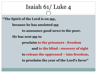 Isaiah 61/ Luke 4
“The Spirit of the Lord is on me,
      because he has anointed me
            to announce good news to the poor.
      He has sent me to
            proclaim to the prisoners - freedom
                  and to the blind - recovery of sight
            to release the oppressed – into freedom,
            to proclaim the year of the Lord's favor”
 