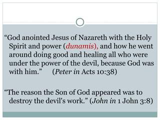 “God anointed Jesus of Nazareth with the Holy
 Spirit and power (dunamis), and how he went
 around doing good and healing all who were
 under the power of the devil, because God was
 with him.” (Peter in Acts 10:38)

“The reason the Son of God appeared was to
 destroy the devil's work.” (John in 1 John 3:8)
 