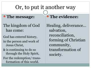 Or, to put it another way
The message:                The evidence:

The kingdom of God           Healing, deliverance…
 has come:                    salvation,
God has entered history,      reconciliation,
in the person and work of     forming of Christian
  Jesus Christ,               community,
& is continuing to do so      transformation of
  through the Holy Spirit,    society.
For the redemption/ trans-
  formation of this world.
 