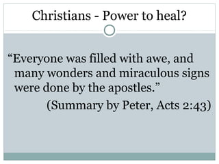 Christians - Power to heal?


“Everyone was filled with awe, and
 many wonders and miraculous signs
 were done by the apostles.”
       (Summary by Peter, Acts 2:43)
 