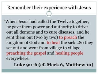 Remember their experience with Jesus

"When Jesus had called the Twelve together,
 he gave them power and authority to drive
 out all demons and to cure diseases, and he
 sent them out (two by two) to preach the
 kingdom of God and to heal the sick...So they
 set out and went from village to village,
 preaching the gospel and healing people
 everywhere."
     Luke 9:1-6 (cf. Mark 6, Matthew 10)
 