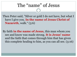 The “name” of Jesus

Then Peter said, "Silver or gold I do not have, but what I
 have I give you. In the name of Jesus Christ of
 Nazareth, walk.“ (3:6)

By faith in the name of Jesus, this man whom you
 see and know was made strong. It is Jesus' name
 and the faith that comes through him that has given
 this complete healing to him, as you can all see. (3:16)
 