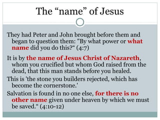 The “name” of Jesus

They had Peter and John brought before them and
 began to question them: "By what power or what
 name did you do this?“ (4:7)
It is by the name of Jesus Christ of Nazareth,
  whom you crucified but whom God raised from the
  dead, that this man stands before you healed.
This is 'the stone you builders rejected, which has
  become the cornerstone.'
Salvation is found in no one else, for there is no
  other name given under heaven by which we must
  be saved.“ (4:10-12)
 