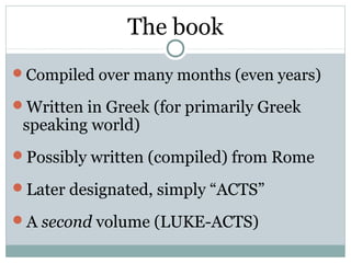 The book
Compiled over many months (even years)

Written in Greek (for primarily Greek
 speaking world)
Possibly written (compiled) from Rome

Later designated, simply “ACTS”

A second volume (LUKE-ACTS)
 