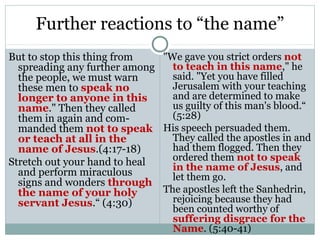 Further reactions to “the name”
But to stop this thing from   "We gave you strict orders not
  spreading any further among   to teach in this name," he
  the people, we must warn      said. "Yet you have filled
  these men to speak no         Jerusalem with your teaching
  longer to anyone in this      and are determined to make
  name." Then they called       us guilty of this man's blood.“
  them in again and com-        (5:28)
  manded them not to speak His speech persuaded them.
  or teach at all in the        They called the apostles in and
  name of Jesus.(4:17-18)       had them flogged. Then they
Stretch out your hand to heal   ordered them not to speak
                                in the name of Jesus, and
  and perform miraculous        let them go.
  signs and wonders through
  the name of your holy       The apostles left the Sanhedrin,
  servant Jesus.“ (4:30)        rejoicing because they had
                                been counted worthy of
                                suffering disgrace for the
                                Name. (5:40-41)
 