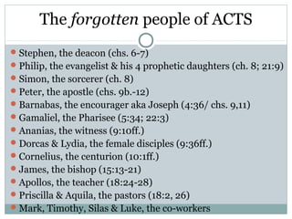 The forgotten people of ACTS
 Stephen, the deacon (chs. 6-7)
 Philip, the evangelist & his 4 prophetic daughters (ch. 8; 21:9)
 Simon, the sorcerer (ch. 8)
 Peter, the apostle (chs. 9b.-12)
 Barnabas, the encourager aka Joseph (4:36/ chs. 9,11)
 Gamaliel, the Pharisee (5:34; 22:3)
 Ananias, the witness (9:10ff.)
 Dorcas & Lydia, the female disciples (9:36ff.)
 Cornelius, the centurion (10:1ff.)
 James, the bishop (15:13-21)
 Apollos, the teacher (18:24-28)
 Priscilla & Aquila, the pastors (18:2, 26)
 Mark, Timothy, Silas & Luke, the co-workers
 