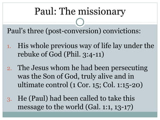 Paul: The missionary
Paul’s three (post-conversion) convictions:

1.   His whole previous way of life lay under the
     rebuke of God (Phil. 3:4-11)
2. The Jesus whom he had been persecuting
     was the Son of God, truly alive and in
     ultimate control (1 Cor. 15; Col. 1:15-20)
3. He (Paul) had been called to take this
     message to the world (Gal. 1:1, 13-17)
 