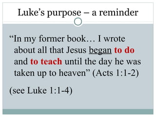 Luke’s purpose – a reminder

“In my former book… I wrote
 about all that Jesus began to do
 and to teach until the day he was
 taken up to heaven” (Acts 1:1-2)
(see Luke 1:1-4)
 