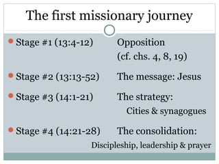 The first missionary journey
Stage #1 (13:4-12)      Opposition
                         (cf. chs. 4, 8, 19)
Stage #2 (13:13-52)     The message: Jesus
Stage #3 (14:1-21)      The strategy:
                           Cities & synagogues

Stage #4 (14:21-28)     The consolidation:
                  Discipleship, leadership & prayer
 