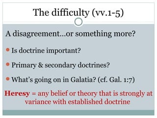 The difficulty (vv.1-5)

A disagreement…or something more?
Is doctrine important?

Primary & secondary doctrines?

What’s going on in Galatia? (cf. Gal. 1:7)

Heresy = any belief or theory that is strongly at
     variance with established doctrine
 