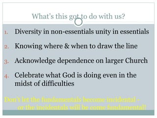 What’s this got to do with us?

1.   Diversity in non-essentials unity in essentials

2. Knowing where & when to draw the line

3. Acknowledge dependence on larger Church

4. Celebrate what God is doing even in the
     midst of difficulties

Don’t let the fundamentals become incidental -
    or the incidentals will be come fundamental!
 