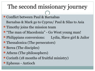 The second missionary journey
Conflict between Paul & Barnabas
 Barnabas & Mark go to Cyprus/ Paul & Silas to Asia
Timothy joins the mission team
“The man of Macedonia” - Go West young man!
Philippians conversions:    Lydia, Slave girl & Jailor
Thessalonica (The persecutors)
Berea (The disciples)
Athens (The philosophers)
Corinth (18 months of fruitful ministry)
Ephesus - Antioch
 