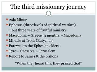 The third missionary journey
Asia Minor
Ephesus (three levels of spiritual warfare)
 …but three years of fruitful ministry
Macedonia – Greece (3 months) - Macedonia
Miracle at Troas (Eutychus)
Farewell to the Ephesian elders
Tyre – Caesarea – Jerusalem
Report to James & the bishops

     “When they heard this, they praised God”
 