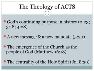 The Theology of ACTS

God’s continuing purpose in history (2:23;
 3:18; 4:28)

A new message & a new mandate (5:20)

The emergence of the Church as the
 people of God (Matthew 16:18)

The centrality of the Holy Spirit (Jn. 8:39)
 