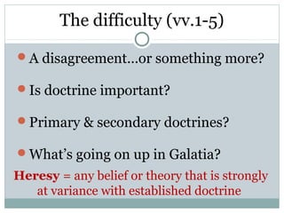 The difficulty (vv.1-5)

A disagreement…or something more?

Is doctrine important?

Primary & secondary doctrines?

What’s going on up in Galatia?
Heresy = any belief or theory that is strongly
   at variance with established doctrine
 
