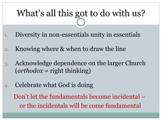 What’s all this got to do with us?

1.   Diversity in non-essentials unity in essentials

2.   Knowing where & when to draw the line

3.   Acknowledge dependence on the larger Church
     (orthodox = right thinking)

4.   Celebrate what God is doing
     Don’t let the fundamentals become incidental –
      or the incidentals will be come fundamental
 