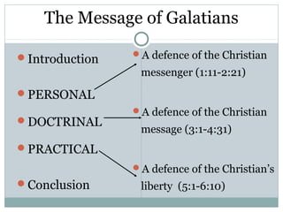 The Message of Galatians

Introduction   A defence of the Christian

                 messenger (1:11-2:21)
PERSONAL
                A defence of the Christian
DOCTRINAL
                 message (3:1-4:31)
PRACTICAL
                A defence of the Christian’s
Conclusion      liberty (5:1-6:10)
 