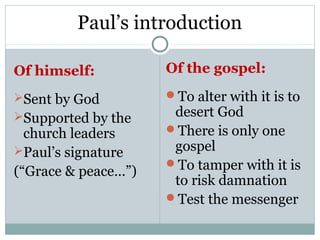 Paul’s introduction

Of himself:          Of the gospel:

Sent by God         To alter with it is to
Supported by the     desert God
  church leaders     There is only one
Paul’s signature     gospel
                     To tamper with it is
(“Grace & peace…”)
                      to risk damnation
                     Test the messenger
 
