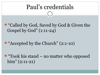 Paul’s credentials

“Called by God, Saved by God & Given the
 Gospel by God” (1:11-24)

“Accepted by the Church” (2:1-10)


“Took his stand – no matter who opposed
 him” (2:11-21)
 