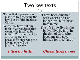 Two key texts
“Know that a person is not     “I have been crucified
  justified by observing the     with Christ and I no
  law, but by faith in Jesus     longer live, but Christ
  Christ.
                                 lives in me.
So we, too, have put our
  faith in Christ Jesus that   The life I now live in the
  we may be justified by         body, I live by faith in
  faith in Christ and not by     the Son of God, who
  observing the law,             loved me and gave
  because by observing the       himself for me.” (2:20)
  law no one will be
  justified.” (2:16)

    I live by faith             Christ lives in me
 
