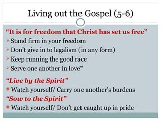 Living out the Gospel (5-6)
“It is for freedom that Christ has set us free”
 Stand firm in your freedom
 Don’t give in to legalism (in any form)
 Keep running the good race
 Serve one another in love”

“Live by the Spirit”
Watch yourself/ Carry one another's burdens
“Sow to the Spirit”
Watch yourself/ Don’t get caught up in pride
 