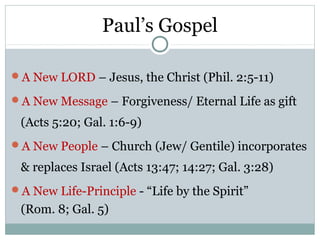 Paul’s Gospel

A New LORD – Jesus, the Christ (Phil. 2:5-11)

A New Message – Forgiveness/ Eternal Life as gift

 (Acts 5:20; Gal. 1:6-9)
A New People – Church (Jew/ Gentile) incorporates

 & replaces Israel (Acts 13:47; 14:27; Gal. 3:28)
A New Life-Principle - “Life by the Spirit”
 (Rom. 8; Gal. 5)
 