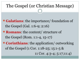 The Gospel (or Christian Message)


Galatians: the importance/ foundation of
 the Gospel (Gal. 1:6-9; 2:16)
Romans: the content/ structure of
 the Gospel (Rom. 1:1-4, 15-17)
Corinthians: the application/ outworking
 of the Gospel (1 Cor. 1:18-25; 15:1-5 &
                    11 Cor. 4:3-4; 5:17;11:4)
 