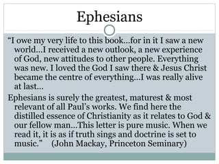 Ephesians
“I owe my very life to this book…for in it I saw a new
  world…I received a new outlook, a new experience
  of God, new attitudes to other people. Everything
  was new. I loved the God I saw there & Jesus Christ
  became the centre of everything…I was really alive
  at last…
Ephesians is surely the greatest, maturest & most
  relevant of all Paul’s works. We find here the
  distilled essence of Christianity as it relates to God &
  our fellow man…This letter is pure music. When we
  read it, it is as if truth sings and doctrine is set to
  music.” (John Mackay, Princeton Seminary)
 
