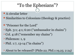 “To the Ephesians”?
A circular letter
Similarities to Colossians (theology & practice)

“Prisoner for the Lord”
 Eph. 3:1; 4:1; 6:20 (“ambassador in chains”)
 Col. 4:18 (“remember my chains”)
 Philemon: 1, 9
 Phil. 1:7, 13-14 (“in chains”)

 About to be released? (Phile:22; Phil.1:19,25; 2:24)
 