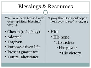Blessings & Resources
“You have been blessed with   “I pray that God would open
  every spiritual blessing”     your eyes to see” vv.15-23
  vv.3-14

 Chosen (to be holy)          Him
 Adopted                         His hope
 Forgiven                          His riches
 Purpose-driven life                 His power
 Present guarantee                     His victory
 Future inheritance
 