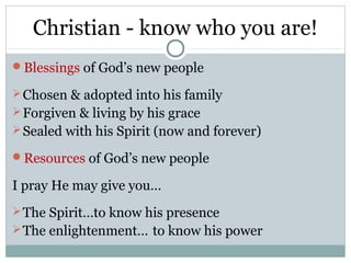 Christian - know who you are!
Blessings of God’s new people

 Chosen & adopted into his family
 Forgiven & living by his grace
 Sealed with his Spirit (now and forever)

Resources of God’s new people

I pray He may give you…
 The Spirit…to know his presence
 The enlightenment… to know his power
 