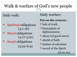 Walk & warfare of God’s new people

Daily walk:               Daily warfare:
                          Put on the armour…
 Spiritual obligations   belt of truth

          (4:1-16)        breastplate of

 Moral obligations        righteousness
                          shoes (of good news)
          (4:17-5:21)
                          shield of faith
 Social obligations
                          helmet of salvation
          (5:22-6:9)      sword of the Spirit
                                         (6:10-20)
 
