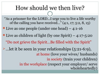 How should we then live?
 “As a prisoner for the LORD…I urge you to live a life worthy
    of the calling you have received…” (4:1, 17; 5:2, 8, 15)
Live as one people (under one head) – 4:1-16

Live as children of light (by one Spirit) – 4:17-5:20

 “Do not grieve the Spirit…Be filled with the Spirit”
 …let it be seen in your relationships (5:21-6:9),
                     at home (love your wives/ husbands)
                           in society (train your children)
           in the workplace (respect your employer/ serve
                                           wholeheartedly)
 