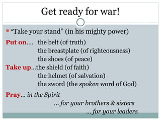 Get ready for war!
“Take   your stand” (in his mighty power)
Put on…. the belt (of truth)
         the breastplate (of righteousness)
         the shoes (of peace)
Take up…the shield (of faith)
         the helmet (of salvation)
         the sword (the spoken word of God)
Pray… in the Spirit
                … for your brothers & sisters
                           … for your leaders
 