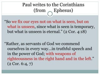 Paul writes to the Corinthians
               (from      Ephesus)

“So we fix our eyes not on what is seen, but on
  what is unseen, since what is seen is temporary,
  but what is unseen is eternal.” (2 Cor. 4:18)

“Rather, as servants of God we commend
 ourselves in every way…in truthful speech and
 in the power of God; with weapons of
 righteousness in the right hand and in the left.”
 (2 Cor. 6:4, 7)
 