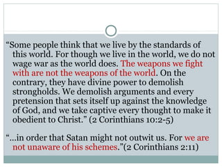 “Some people think that we live by the standards of
  this world. For though we live in the world, we do not
  wage war as the world does. The weapons we fight
  with are not the weapons of the world. On the
  contrary, they have divine power to demolish
  strongholds. We demolish arguments and every
  pretension that sets itself up against the knowledge
  of God, and we take captive every thought to make it
  obedient to Christ.” (2 Corinthians 10:2-5)

“…in order that Satan might not outwit us. For we are
 not unaware of his schemes.”(2 Corinthians 2:11)
 