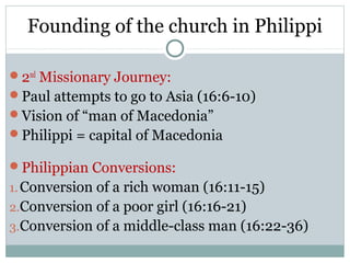 Founding of the church in Philippi

2nd Missionary Journey:
Paul attempts to go to Asia (16:6-10)
Vision of “man of Macedonia”
Philippi = capital of Macedonia

Philippian Conversions:
1. Conversion of a rich woman (16:11-15)
2.Conversion of a poor girl (16:16-21)
3.Conversion of a middle-class man (16:22-36)
 