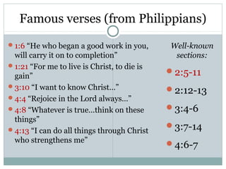 Famous verses (from Philippians)
1:6 “He who began a good work in you,       Well-known
 will carry it on to completion”              sections:
1:21 “For me to live is Christ, to die is
                                             2:5-11
 gain”
3:10 “I want to know Christ…”
                                             2:12-13
4:4 “Rejoice in the Lord always…”
4:8 “Whatever is true…think on these        3:4-6
 things”
4:13 “I can do all things through Christ
                                             3:7-14
 who strengthens me”                         4:6-7
 