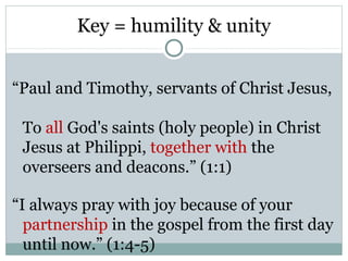 Key = humility & unity


“Paul and Timothy, servants of Christ Jesus,

 To all God's saints (holy people) in Christ
 Jesus at Philippi, together with the
 overseers and deacons.” (1:1)

“I always pray with joy because of your
  partnership in the gospel from the first day
  until now.” (1:4-5)
 