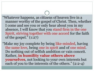 “Whatever happens, as citizens of heaven live in a
 manner worthy of the gospel of Christ. Then, whether
 I come and see you or only hear about you in my
 absence, I will know that you stand firm in the one
 Spirit, striving together with one accord for the faith
 of the gospel.” (1:27)
“Make my joy complete by being like-minded, having
 the same love, being one in spirit and of one mind.
 Do nothing out of selfish ambition or vain conceit.
 Rather, in humility value others above
 yourselves, not looking to your own interests but
 each of you to the interests of the others.” (2:2-4)
 